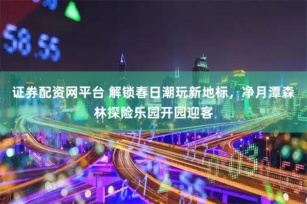 证券配资网平台 解锁春日潮玩新地标,净月潭森林探险乐园开园迎客