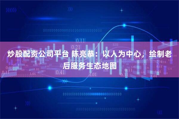 炒股配资公司平台 陈亮恭：以人为中心，绘制老后服务生态地图