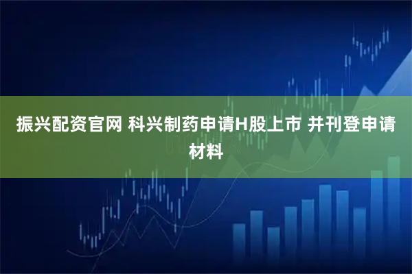 振兴配资官网 科兴制药申请H股上市 并刊登申请材料