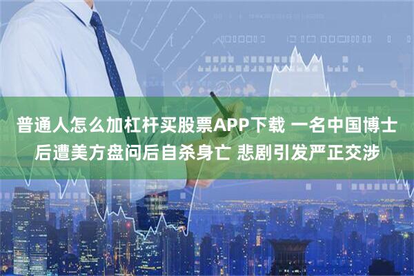 普通人怎么加杠杆买股票APP下载 一名中国博士后遭美方盘问后自杀身亡 悲剧引发严正交涉