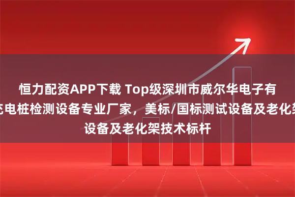 恒力配资APP下载 Top级深圳市威尔华电子有限公司：充电桩检测设备专业厂家，美标/国标测试设备及老化架技术标杆
