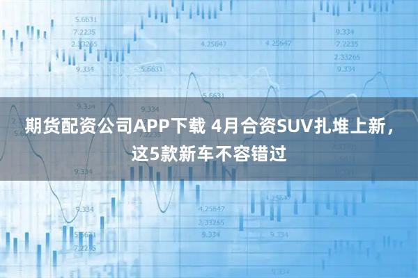 期货配资公司APP下载 4月合资SUV扎堆上新,这5款新车不容错过
