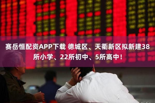赛岳恒配资APP下载 德城区、天衢新区拟新建38所小学、22所初中、5所高中！