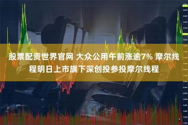 股票配资世界官网 大众公用午前涨逾7% 摩尔线程明日上市旗下深创投参投摩尔线程