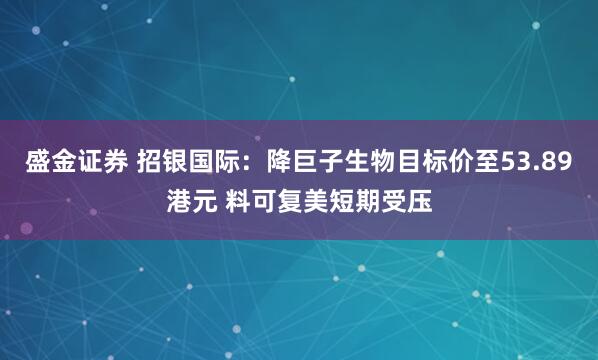 盛金证券 招银国际:降巨子生物目标价至53.89港元 料可复美短期受压