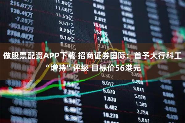 做股票配资APP下载 招商证券国际:首予大行科工“增持”评级 目标价56港元