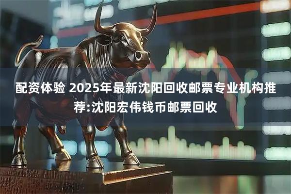 配资体验 2025年最新沈阳回收邮票专业机构推荐:沈阳宏伟钱币邮票回收