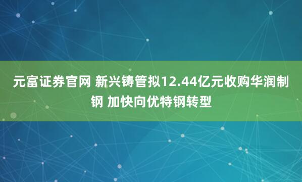 元富证券官网 新兴铸管拟12.44亿元收购华润制钢 加快向优特钢转型