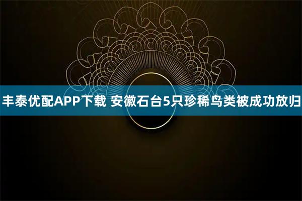 丰泰优配APP下载 安徽石台5只珍稀鸟类被成功放归