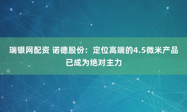 瑞银网配资 诺德股份：定位高端的4.5微米产品已成为绝对主力
