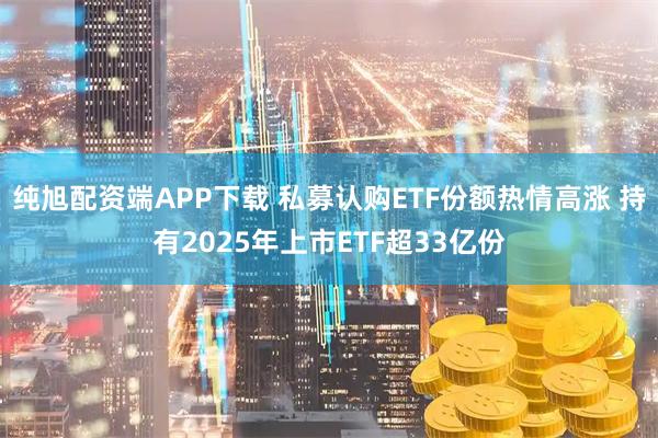 纯旭配资端APP下载 私募认购ETF份额热情高涨 持有2025年上市ETF超33亿份