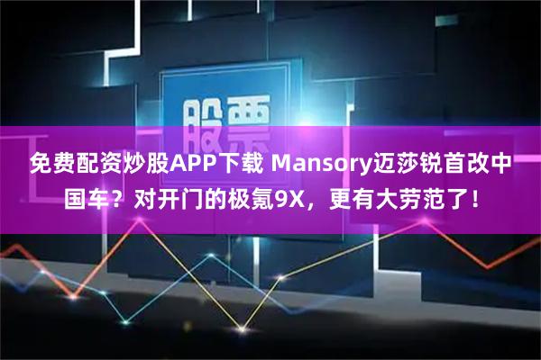 免费配资炒股APP下载 Mansory迈莎锐首改中国车？对开门的极氪9X，更有大劳范了！