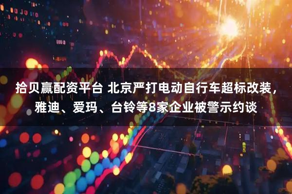 拾贝赢配资平台 北京严打电动自行车超标改装，雅迪、爱玛、台铃等8家企业被警示约谈
