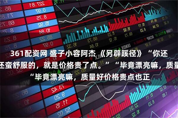 361配资网 盛子小容阿杰 《另辟蹊径》 “你还别说，昨天晚上还蛮舒服的，就是价格贵了点。” 　　“毕竟漂亮嘛，质量好价格贵点也正