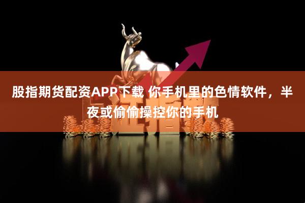 股指期货配资APP下载 你手机里的色情软件，半夜或偷偷操控你的手机