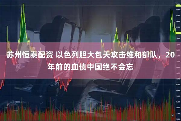 苏州恒泰配资 以色列胆大包天攻击维和部队，20年前的血债中国绝不会忘