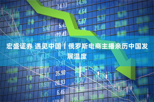 宏盛证券 遇见中国丨俄罗斯电商主播亲历中国发展温度