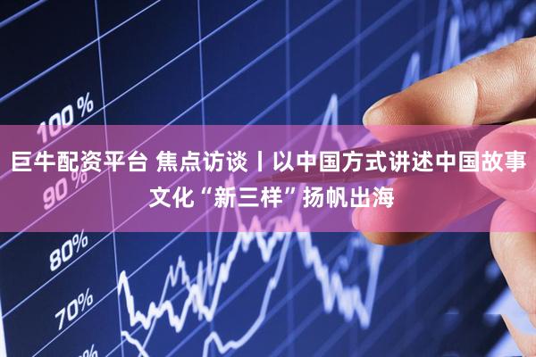 巨牛配资平台 焦点访谈丨以中国方式讲述中国故事 文化“新三样”扬帆出海