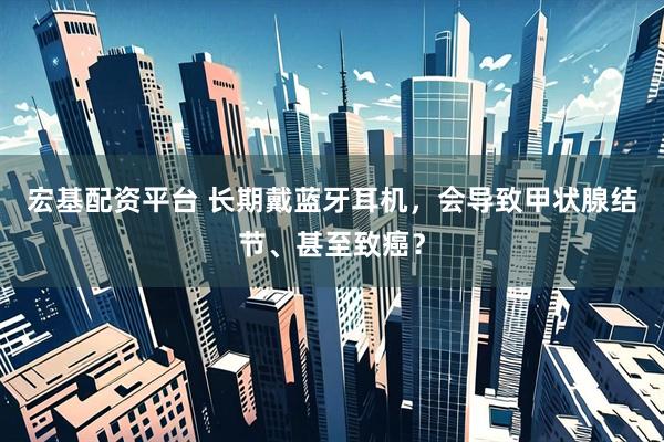 宏基配资平台 长期戴蓝牙耳机,会导致甲状腺结节、甚至致癌?