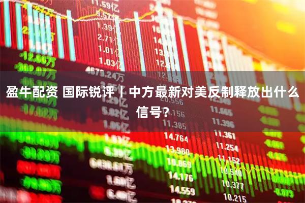 盈牛配资 国际锐评丨中方最新对美反制释放出什么信号？