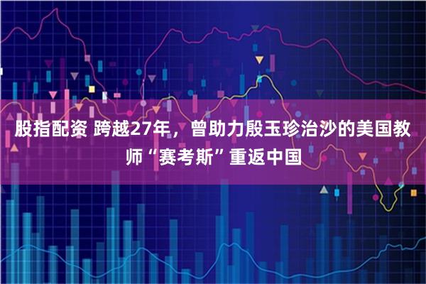 股指配资 跨越27年，曾助力殷玉珍治沙的美国教师“赛考斯”重返中国