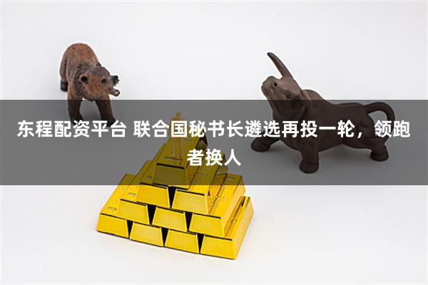 东程配资平台 联合国秘书长遴选再投一轮，领跑者换人